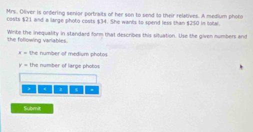 Mrs. Oliver is ordering senior portraits of her son to send to their relatives. A medium photo 
costs $21 and a large photo costs $34. She wants to spend less than $250 in total. 
Write the inequality in standard form that describes this situation. Use the given numbers and 
the following variables.
x= the number of medium photos
y= the number of large photos 
> < 2  s =
Submit