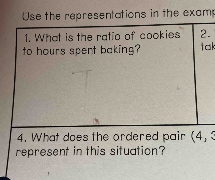 Use the representations in the examp 
1. What is the ratio of cookies 2. 
to hours spent baking? tak 
4. What does the ordered pair (4, 3
represent in this situation?