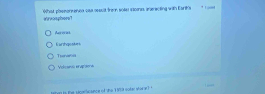 What phenomenon can result from solar storms interacting with Earth's 1 point
atmosphere?
Auroras
Earthquakes
Tsunamis
Volcanic eruptions
What is the significance of the 1859 solar storm?