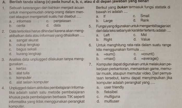 Berilah tanda silang (x) pada huruf a, b, c, atau d di depan jawaban yang benar!
1. Sebuah keterangan dan bahkan menjadi acuan Berikut yang bukan termasuk fungsi statistik di
untuk mempermudah orang-orang dalam men- bawah ini adalah ....
cari ataupun mengamati suatu hal disebut .... a. If c. Small
a.  informasi c. penjelasan b. Large d. Rank
b. cerita d. data 5. Fungsi yang digunakan untuk mengambil bagian kiri
2. Data terisolasi harus dihindari karena akan meng- dari data teks sebanyak karakter tertentu adalah_
akibatkan data atau informasi yang dihasilkan .... a. Left c. Mid
a. sanqat akurat b. Right d. Value
b. cukup lengkap 6. Untuk menghitung rata-rata dalam suatu range
c. bagus sekali kita menggunakan formula
d. kurang lengkap a. =sum() c. =count()
3. Analisis data unplugged dilakukan tanpa meng- b. =max() d. =average()
gunakan .... 7. Komputer dapat digunakan untuk melakukan pe-
a. kertas kerjaan perkantoran, merainkan game, memu-
b. alat tulis tar musik, ataupun memutar video. Dari pernya-
c. komputer taan tersebut, kamu dapat menyimpulkan jīka
d. alat selain komputer komputer adalah perangkat yang ....
4. Unplugged dalam aktivitas pembelajaran Informa- a. user friendly
tika adalah salah satu metode pembelajaran b. fleksibel
khusus pada pembelajaran berbasis TIK seperti c. multiguna
informatika yang tidak menggunakan perangkat d. multiuser
komputer.