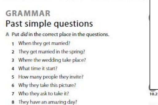 GRAMMAR 
Past simple questions 
A Put did in the correct place in the questions. 
1 When they get married? 
2 They get married in the spring? 
3 Where the wedding take place? 
4 What time it start? 
5 How many people they invite? 
6 Why they take this picture? 
7 Who they ask to take it? 10.2
8 They have an amazing day?