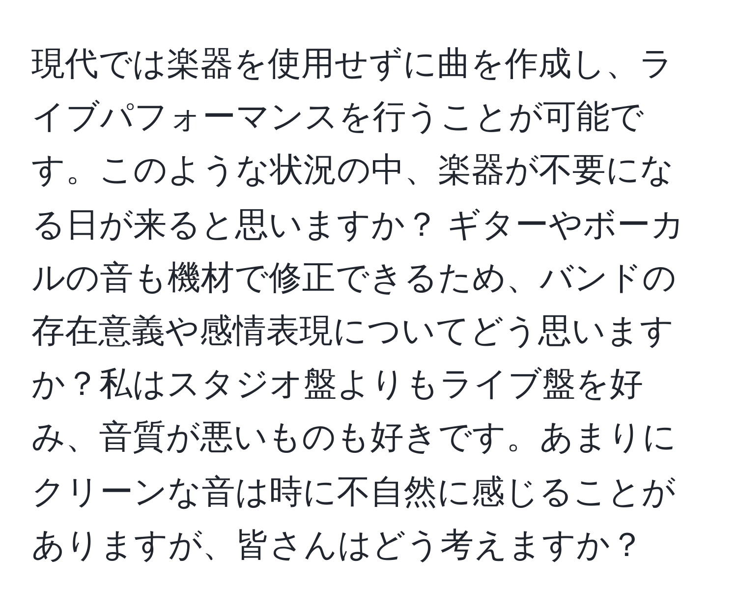 現代では楽器を使用せずに曲を作成し、ライブパフォーマンスを行うことが可能です。このような状況の中、楽器が不要になる日が来ると思いますか？ ギターやボーカルの音も機材で修正できるため、バンドの存在意義や感情表現についてどう思いますか？私はスタジオ盤よりもライブ盤を好み、音質が悪いものも好きです。あまりにクリーンな音は時に不自然に感じることがありますが、皆さんはどう考えますか？