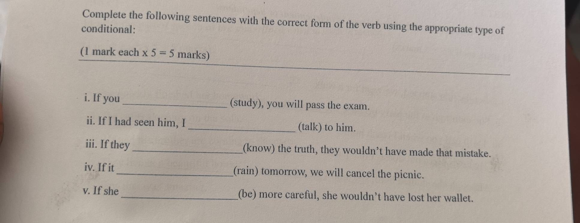 Complete the following sentences with the correct form of the verb using the appropriate type of 
conditional: 
(1 mark each x5=5 marks) 
i. If you _(study), you will pass the exam. 
ii. If I had seen him, I _(talk) to him. 
iii. If they_ (know) the truth, they wouldn’t have made that mistake. 
iv. If it_ (rain) tomorrow, we will cancel the picnic. 
v. If she _(be) more careful, she wouldn’t have lost her wallet.