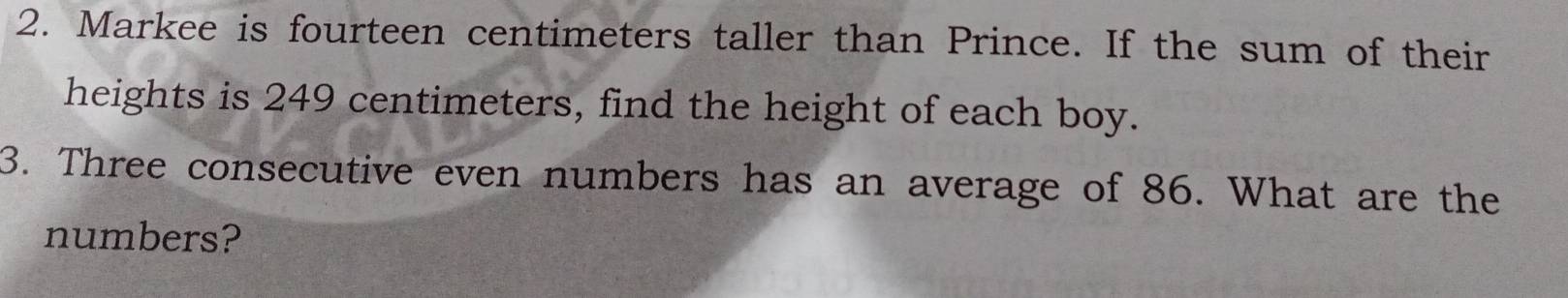 Markee is fourteen centimeters taller than Prince. If the sum of their 
heights is 249 centimeters, find the height of each boy. 
3. Three consecutive even numbers has an average of 86. What are the 
numbers?