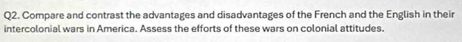 Compare and contrast the advantages and disadvantages of the French and the English in their 
intercolonial wars in America. Assess the efforts of these wars on colonial attitudes.
