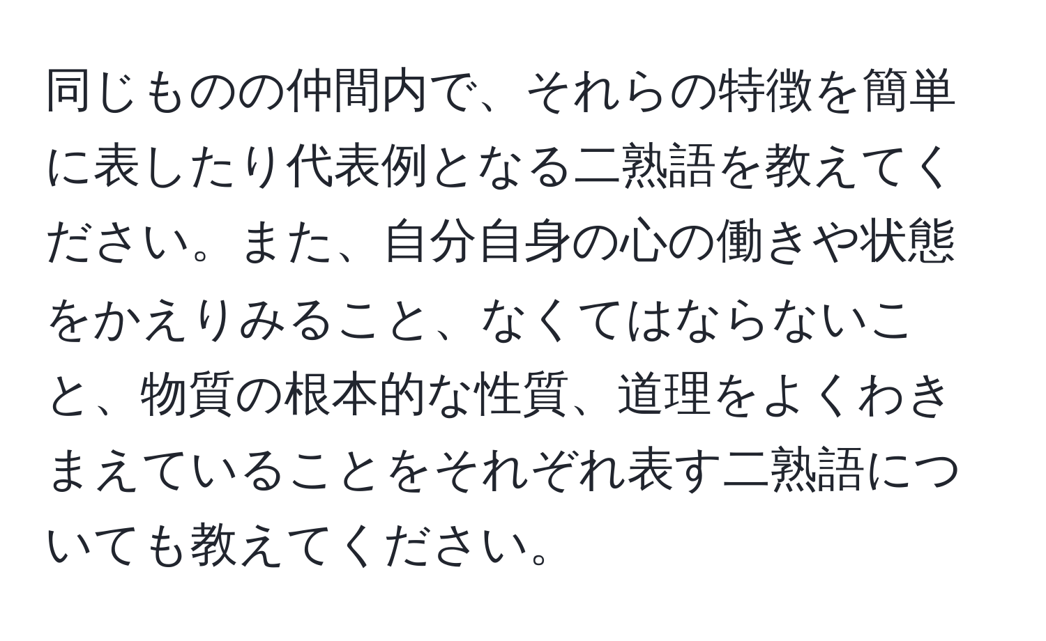 同じものの仲間内で、それらの特徴を簡単に表したり代表例となる二熟語を教えてください。また、自分自身の心の働きや状態をかえりみること、なくてはならないこと、物質の根本的な性質、道理をよくわきまえていることをそれぞれ表す二熟語についても教えてください。