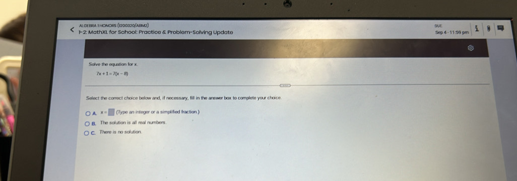 ALGEBRA T HONORS (1200320/ABM2)
out
1-2: MathXL for School: Practice & Problem-Solving Update Sep 4 - 11:59 pr i
Solve the equation for x
7x+1=7(x-8)
o .
Select the correct choice below and, if necessary, fill in the answer box to complete your choice
A. x=□ (Type an integer or a simplified fraction.)
B. The solution is all real numbers.
c. There is no solution.
