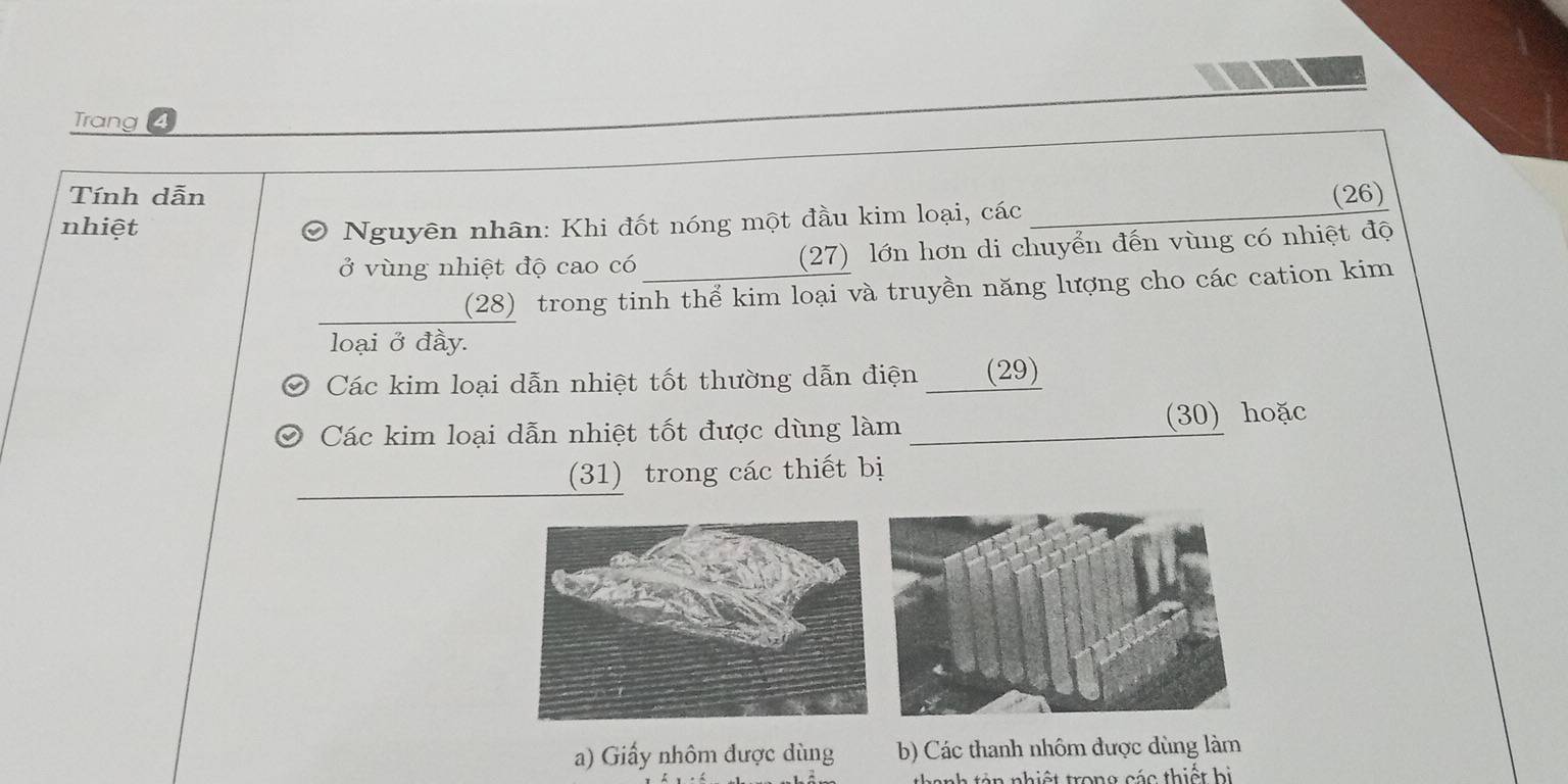 Trang 4
Tính dẫn
nhiệt Đ Nguyên nhân: Khi đốt nóng một đầu kim loại, các_ (26)
ở vùng nhiệt độ cao có (27) lớn hơn di chuyển đến vùng có nhiệt độ
_
(28) trong tinh thể kim loại và truyền năng lượng cho các cation kim
loại ở đầy.
Các kim loại dẫn nhiệt tốt thường dẫn điện ____(29)
Các kim loại dẫn nhiệt tốt được dùng làm __(30) hoặc
_
(31) trong các thiết bị
a) Giấy nhôm được dùng b) Các thanh nhôm được dùng làm
anh tản nhiệt trong các thiết bị