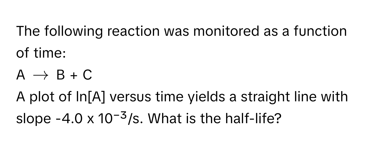 The following reaction was monitored as a function of time: 
A $arrow$ B + C
A plot of ln[A] versus time yields a straight line with slope -4.0 x 10⁻³/s. What is the half-life?