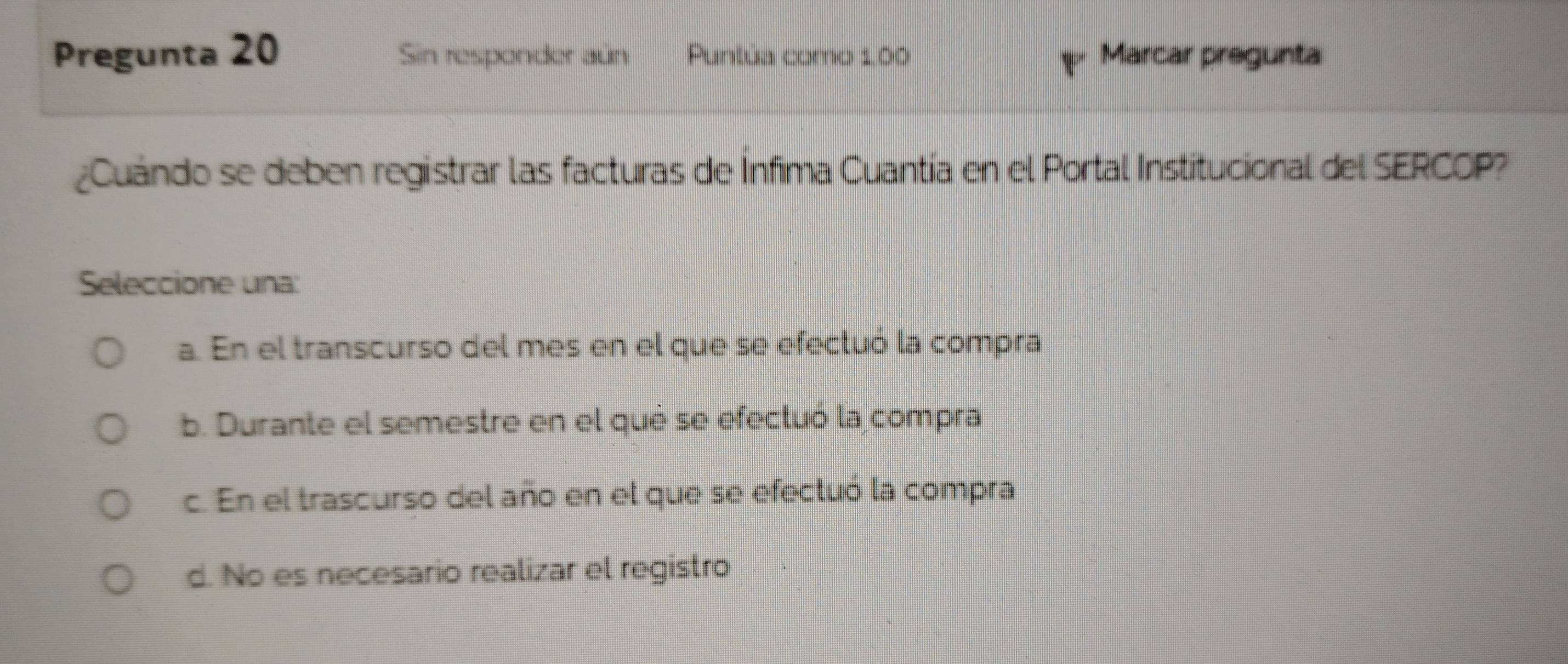 Pregunta 20 Sin responder aún Puntúa como 1.00 Marcar pregunta
¿Cuándo se deben registrar las facturas de Ínfima Cuantía en el Portal Institucional del SERCOP?
Seleccione una:
a. En el transcurso del mes en el que se efecluó la compra
b. Durante el semestre en el què se efectuó la compra
c. En el trascurso del año en el que se efectuó la compra
d. No es necesario realizar el registro