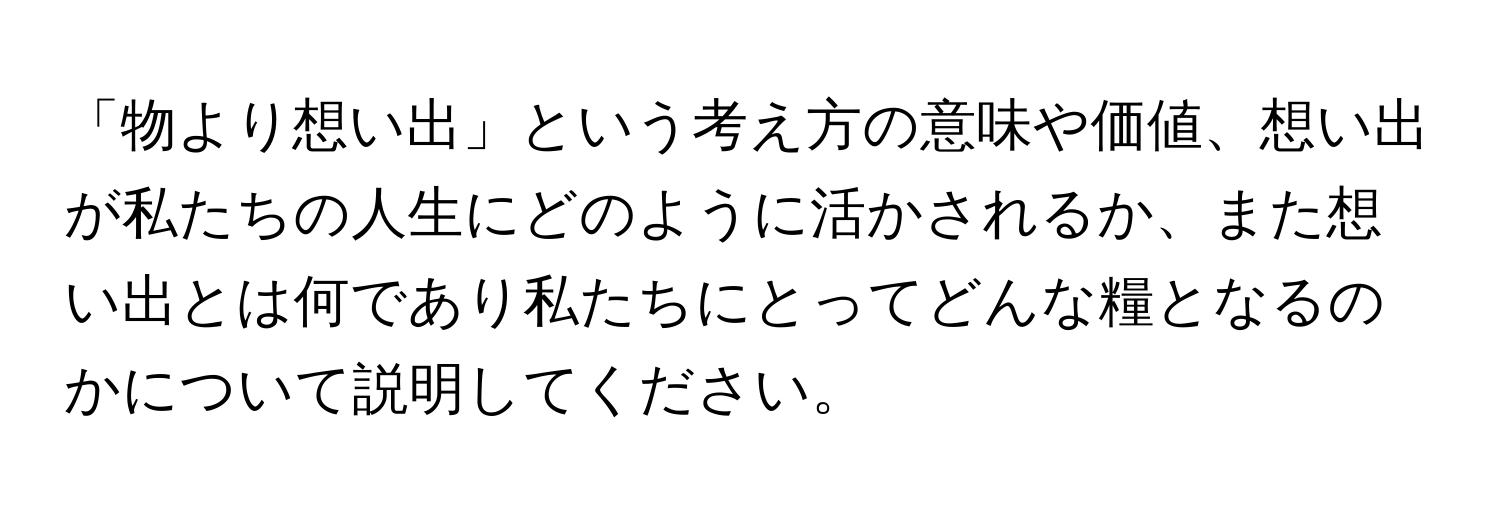 「物より想い出」という考え方の意味や価値、想い出が私たちの人生にどのように活かされるか、また想い出とは何であり私たちにとってどんな糧となるのかについて説明してください。