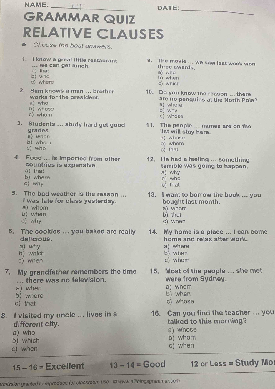 NAME:
_
DATE:_
GRAMMAR QUIZ
RELATIVE CLAUSES
Choose the best answers.
1. I know a great little restaurant 9. The movie ... we saw last week won
... we can get lunch.
three awards.
a)that a) who
b) who b)when
c) where c) which
2. Sam knows a man ... brother 10. Do you know the reason ... there
works for the president. are no penguins at the North Pole?
a) who a) where
b) whose
b) why
c) whom c) whose
3. Students ... study hard get good 11. The people ... names are on the
grades. list will stay here.
a) when a) whose
b) whom b) where
c) who c) that
4. Food ... is imported from other 12. He had a feeling ... something
countries is expensive. terrible was going to happen.
a) that a) why
b)where b) who
c) why c) that
5. The bad weather is the reason ... 13. I want to borrow the book ... you
I was late for class yesterday. bought last month.
a) whom a) whom
b) when b that
c) why c) when
6. The cookies ... you baked are really 14. My home is a place ... I can come
delicious. home and relax after work.
a) why a) where
b) which b) when
c) when c) whom
7. My grandfather remembers the time 15. Most of the people ... she met
... there was no television. were from Sydney.
a) when a) whom
b) where
b) when
c) that c) whose
8. I visited my uncle ... lives in a 16. Can you find the teacher ... you
different city. talked to this morning?
a) who a) whose
b) which b) whom
c) when
c) when
15-16= Excellent 13-14=Good 12 or Less = Study Mo
ermission granted to reproduce for classroom use. ©www.allthingsgrammar.com