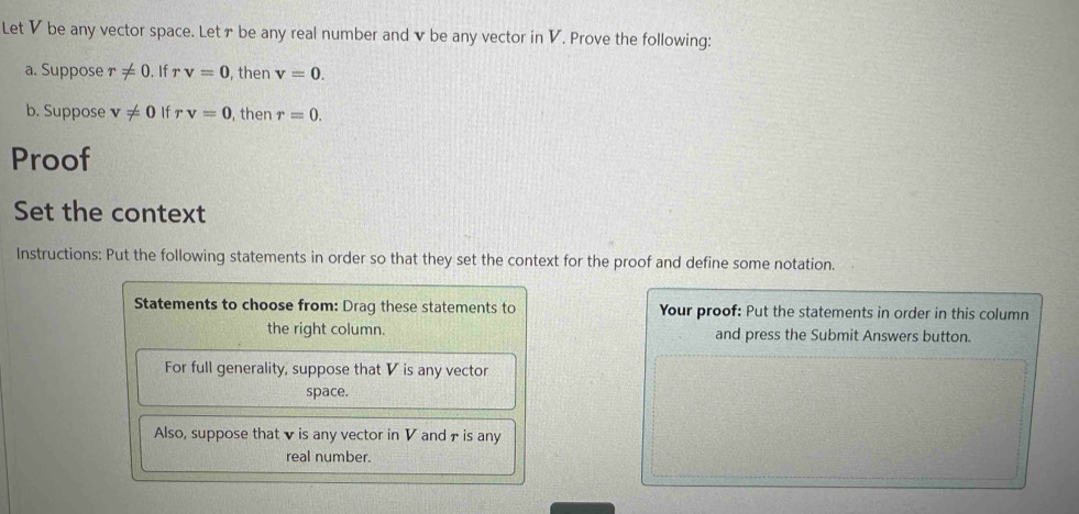 Let V be any vector space. Letァ be any real number and v be any vector in V. Prove the following: 
a. Suppose r!= 0. If rv=0 , then v=0. 
b. Suppose v!= 0 If rv=0 , then r=0. 
Proof 
Set the context 
Instructions: Put the following statements in order so that they set the context for the proof and define some notation. 
Statements to choose from: Drag these statements to Your proof: Put the statements in order in this column 
the right column. and press the Submit Answers button. 
For full generality, suppose that V is any vector 
space. 
Also, suppose that v is any vector in V and τ is any 
real number.