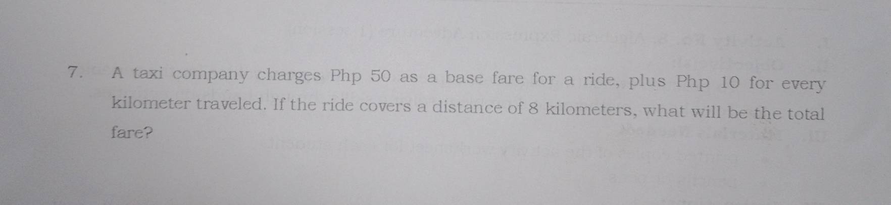 A taxi company charges Php 50 as a base fare for a ride, plus Php 10 for every 
kilometer traveled. If the ride covers a distance of 8 kilometers, what will be the total 
fare?