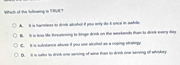 Which of the following is TRUE?
A. It is harmless to drink alcohol if you only do it once in awhile.
B. It is less life threatening to binge drink on the weekends than to drink every day.
C. It is substance abuse if you use alcohol as a coping strategy
D. It is safer to drink one serving of wine than to drink one serving of whiskey.