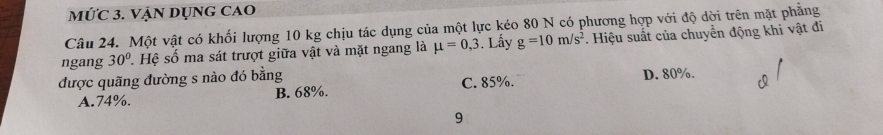 MỨC 3. VẠN DỤNG CAO
Câu 24. Một vật có khối lượng 10 kg chịu tác dụng của một lực kéo 80 N có phương hợp với độ dời trên mặt phẳng
ngang 30° 1. Hệ số ma sát trượt giữa vật và mặt ngang là mu =0,3. Lấy g=10m/s^2. Hiệu suất của chuyển động khi vật đi
được quãng đường s nào đó bằng D. 80%.
C. 85%.
B. 68%.
A. 74%.
9