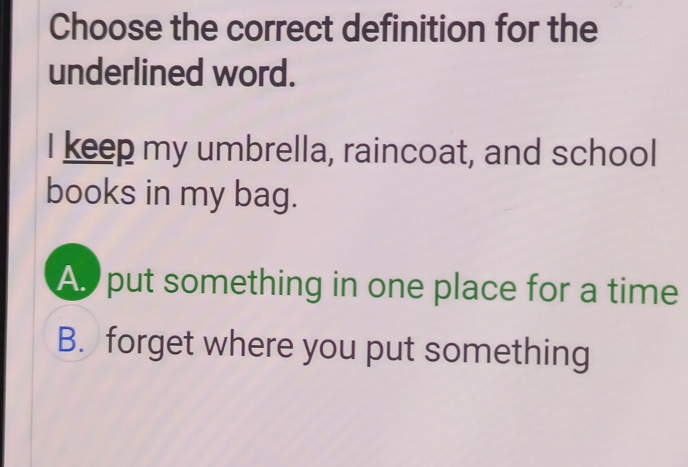 Choose the correct definition for the
underlined word.
I keep my umbrella, raincoat, and school
books in my bag.
A put something in one place for a time
B. forget where you put something