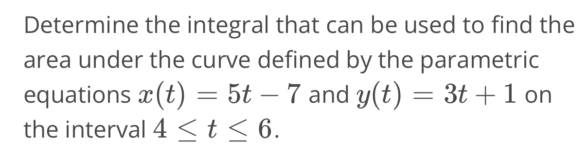 Determine the integral that can be used to find the 
area under the curve defined by the parametric 
equations x(t)=5t-7 and y(t)=3t+1 on 
the interval 4≤ t≤ 6.