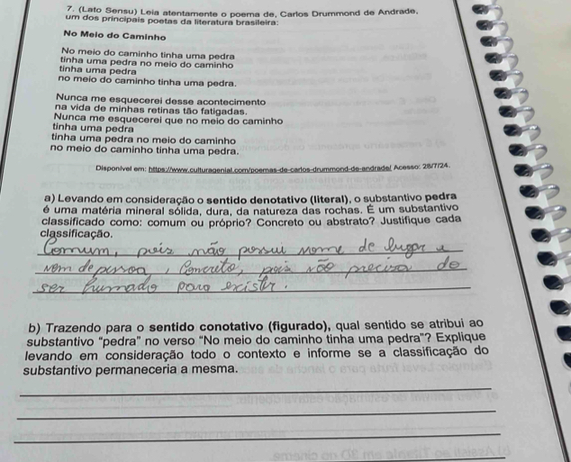 (Lato Sensu) Leia atentamente o poema de, Carlos Drummond de Andrade.
um dos principais poetas da literatura brasileira:
No Meio do Caminho
No meio do caminho tinha uma pedra
tinha uma pedra no meio do caminho
tinha uma pedra
no meio do caminho tinha uma pedra.
Nunca me esquecerei desse acontecimento
na vida de minhas retinas tão fatigadas.
Nunca me esquecerei que no meio do caminho
tinha uma pedra
tinha uma pedra no meio do caminho
no meio do caminho tinha uma pedra.
Disponivel em: https://www.culturagenial.com/poemas-de-carlos-drummond-de-andradel Acesso: 28/7/24.
a) Levando em consideração o sentido denotativo (literal), o substantivo pedra
é uma matéria mineral sólida, dura, da natureza das rochas. É um substantivo
classificado como: comum ou próprio? Concreto ou abstrato? Justifique cada
classificação.
_
_
_
b) Trazendo para o sentido conotativo (figurado), qual sentido se atribui ao
substantivo “pedra” no verso “No meio do caminho tinha uma pedra”? Explique
levando em consideração todo o contexto e informe se a classificação do
substantivo permaneceria a mesma.
_
_
_
_