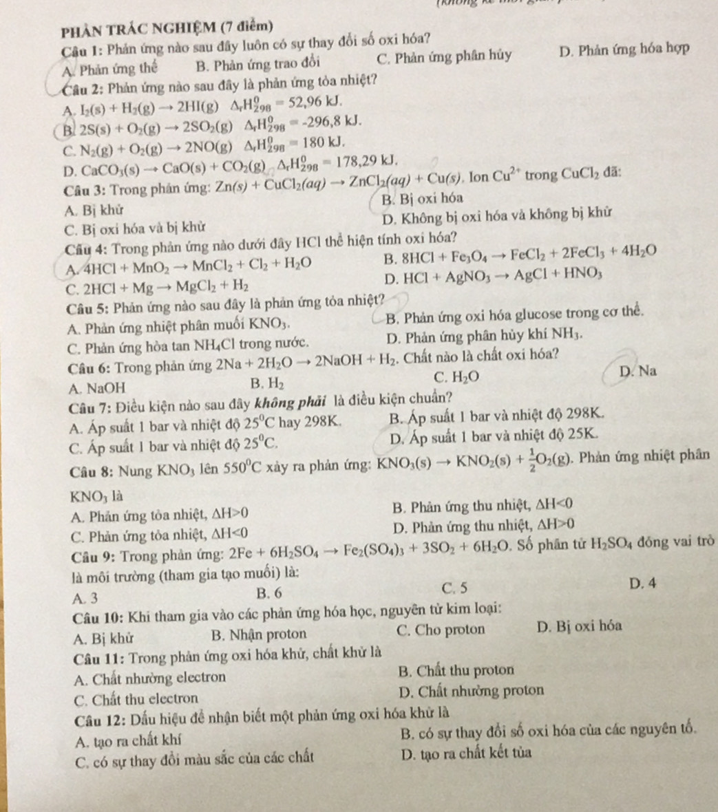 PHẢN TRÁC NGHIỆM (7 điểm)
Câu 1: Phản ứng nào sau đây luôn có sự thay đổi số oxi hóa?
A. Phản ứng thể B. Phản ứng trao đổi C. Phản ứng phân hủy D. Phản ứng hóa hợp
Cầu 2: Phản ứng nào sau đây là phản ứng tỏa nhiệt?
A. I_2(s)+H_2(g)to 2HI(g)△ _rH_(298)^0=52,96kJ.
B 2S(s)+O_2(g)to 2SO_2(g)△ _rH_(298)^0=-296,8kJ.
C. N_2(g)+O_2(g)to 2NO(g)△ _fH_(298)^0=180kJ.
D. CaCO_3(s)to CaO(s)+CO_2(g)wedge H_(298)^0=178,29kJ. Zn(s)+CuCl_2(aq)to ZnCl_2(aq)+Cu(s).IonCu^(2+)tro ng CuCl_2 đã:
Câu 3: Trong phản ứng:
A. Bị khử B. Bị oxi hóa
C. Bị oxỉ hóa và bị khử D. Không bị oxi hóa và không bị khử
Cầu 4: Trong phản ứng nào dưới đây HCl thể hiện tính oxi hóa?
A. 4HCl+MnO_2to MnCl_2+Cl_2+H_2O B. 8HCl+Fe_3O_4to FeCl_2+2FeCl_3+4H_2O
C. 2HCl+Mgto MgCl_2+H_2
D. HCl+AgNO_3to AgCl+HNO_3
Câu 5: Phản ứng nào sau đây là phản ứng tỏa nhiệt?
A. Phản ứng nhiệt phân muối KNO_3. B. Phản ứng oxi hóa glucose trong cơ thể.
C. Phản ứng hòa tan N H_4C l trong nước. D. Phản ứng phân hủy khí NH_3.
Câu 6: Trong phản ứng 2Na+2H_2Oto 2NaOH+H_2. Chất nào là chất oxi hóa?
A. NaOH D. Na
B. H_2
C. H_2O
Câu 7: Điều kiện nào sau đây không phải là điều kiện chuẩn?
A. Áp suất 1 bar và nhiệt độ 25°C hay 298K. B. Áp suất 1 bar và nhiệt độ 298K.
C. Áp suất 1 bar và nhiệt độ 25°C. D. Áp suất 1 bar và nhiệt độ 25K.
Câu 8: Nung K △ NO3 lên 550°C xày ra phản ứng: KNO_3(s)to KNO_2(s)+ 1/2 O_2(g). Phản ứng nhiệt phân
KNO_3 là
A. Phản ứng tỏa nhiệt, △ H>0 B. Phản ứng thu nhiệt, △ H<0</tex>
C. Phản ứng tỏa nhiệt, △ H<0</tex> D. Phản ứng thu nhiệt, △ H>0
* Câầu 9: Trong phản ứng: 2Fe+6H_2SO_4to Fe_2(SO_4)_3+3SO_2+6H_2O Số phân tử H_2SO_4 đóng vai trò
là môi trường (tham gia tạo muối) là: D. 4
A. 3 B. 6
C. 5
Câu 10: Khi tham gia vào các phản ứng hóa học, nguyên tử kim loại:
A. Bị khử B. Nhận proton C. Cho proton D. Bj oxi hóa
Câu 11: Trong phản ứng oxi hóa khử, chất khử là
A. Chất nhường electron
B. Chất thu proton
C. Chất thu electron
D. Chất nhường proton
Cầu 12: Dấu hiệu đề nhận biết một phản ứng oxi hóa khử là
A. tạo ra chất khí B. có sự thay đổi số oxi hóa của các nguyên tố.
C. có sự thay đồi màu sắc của các chất D. tạo ra chất kết tủa