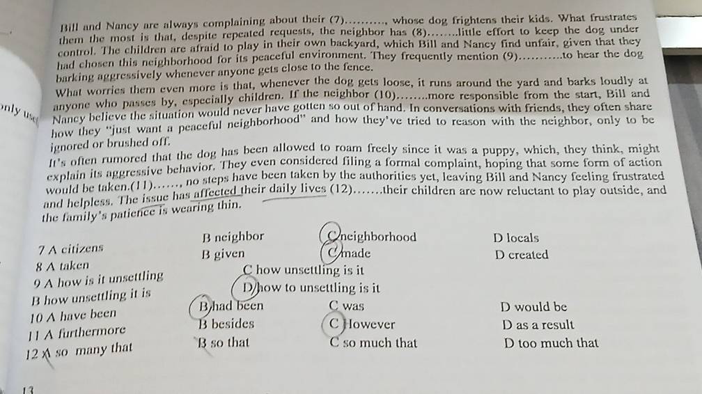 Bill and Nancy are always complaining about their (7).........., whose dog frightens their kids. What frustrates
them the most is that, despite repeated requests, the neighbor has (8)........little effort to keep the dog under
control. The children are afraid to play in their own backyard, which Bill and Nancy find unfair, given that they
had chosen this neighborhood for its peaceful environment. They frequently mention (9)...........to hear the dog
barking aggressively whenever anyone gets close to the fence.
What worries them even more is that, whenever the dog gets loose, it runs around the yard and barks loudly at
anyone who passes by, especially children. If the neighbor (10).......more responsible from the start, Bill and
Nancy believe the situation would never have gotten so out of hand. In conversations with friends, they often share
how they "just want a peaceful neighborhood' and how they’ve tried to reason with the neighbor, only to be
ignored or brushed off.
It's often rumored that the dog has been allowed to roam freely since it was a puppy, which, they think, might
explain its aggressive behavior. They even considered filing a formal complaint, hoping that some form of action
would be taken.(11)……, no steps have been taken by the authorities yet, leaving Bill and Nancy feeling frustrated
and helpless. The issue has affected their daily lives (12)...their children are now reluctant to play outside, and
the family's patience is wearing thin.
7 A citizens B neighbor Cneighborhood D locals
B given C made D created
8 A taken C how unsettling is it
9 A how is it unsettling
B how unsettling it is
Dhow to unsettling is it
B had been C was
10 A have been D would be
B besides C However
1 1 A furthermore D as a result
12 A so many that
B so that C so much that D too much that
13