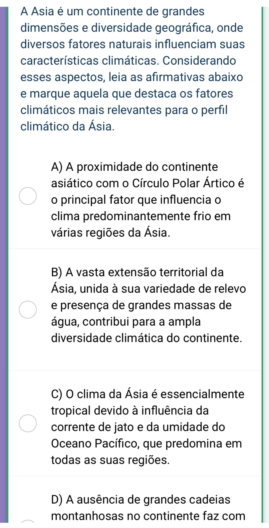 A Asia é um continente de grandes
dimensões e diversidade geográfica, onde
diversos fatores naturais influenciam suas
características climáticas. Considerando
esses aspectos, leia as afirmativas abaixo
e marque aquela que destaca os fatores
climáticos mais relevantes para o perfil
climático da Ásia.
A) A proximidade do continente
asiático com o Círculo Polar Ártico é
o principal fator que influencia o
clima predominantemente frio em
várias regiões da Ásia.
B) A vasta extensão territorial da
Ásia, unida à sua variedade de relevo
e presença de grandes massas de
água, contribui para a ampla
diversidade climática do continente.
C) O clima da Ásia é essencialmente
tropical devido à influência da
corrente de jato e da umidade do
Oceano Pacífico, que predomina em
todas as suas regiões.
D) A ausência de grandes cadeias
montanhosas no continente faz com