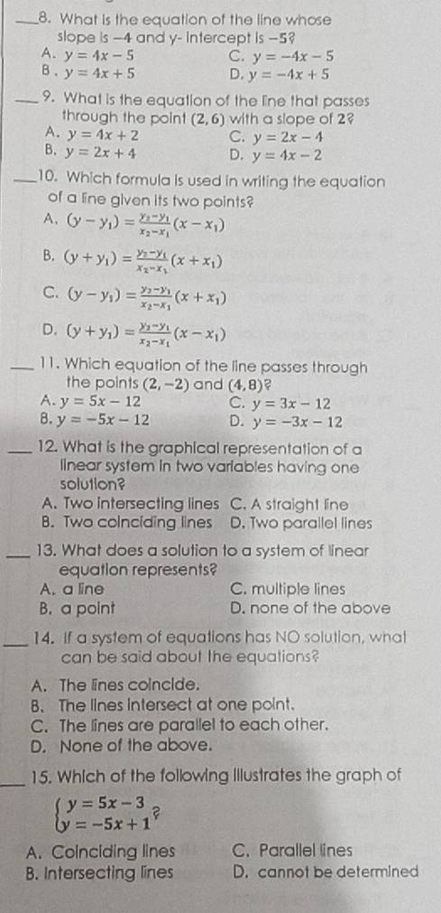 What is the equation of the line whose
slope is -4 and y- Intercept is -5?
A. y=4x-5 C. y=-4x-5
B . y=4x+5 D. y=-4x+5
_9. What is the equation of the line that passes
through the point (2,6) with a slope of 2
A. y=4x+2 C. y=2x-4
B. y=2x+4 D. y=4x-2
_10. Which formula is used in writing the equation
of a line given its two points?
A. (y-y_1)=frac y_2-y_1x_2-x_1(x-x_1)
B. (y+y_1)=frac y_2-y_1x_2-x_1(x+x_1)
C. (y-y_1)=frac y_2-y_1x_2-x_1(x+x_1)
D. (y+y_1)=frac y_2-y_1x_2-x_1(x-x_1)
_11. Which equation of the line passes through
the points (2,-2) and (4,8) 2
A. y=5x-12 C. y=3x-12
B. y=-5x-12 D. y=-3x-12
_12. What is the graphical representation of a
linear system in two variables having one
solution?
A. Two intersecting lines C. A straight line
B. Two coinciding lines D. Two parallel lines
_13. What does a solution to a system of linear
equation represents?
A. a line C. multiple lines
B. a point D. none of the above
_14. If a system of equations has NO solution, what
can be said about the equations?
A. The lines coincide.
B. The lines intersect at one point.
C. The lines are parallel to each other.
D. None of the above.
_
15. Which of the following Illustrates the graph of
beginarrayl y=5x-3 y=-5x+1endarray. F
A. Coinciding lines C. Parallel lines
B. Intersecting lines D. cannot be determined