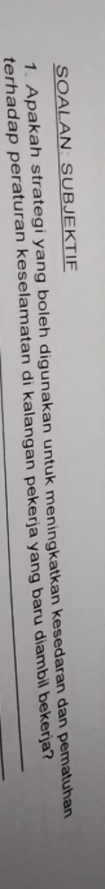 SOALAN SUBJEKTIF 
1. Apakah strategi yang boleh digunakan untuk meningkatkan kesedaran dan pematuhan 
terhadap peraturan keselamatan di kalangan pekerja yang baru diambil bekerja?