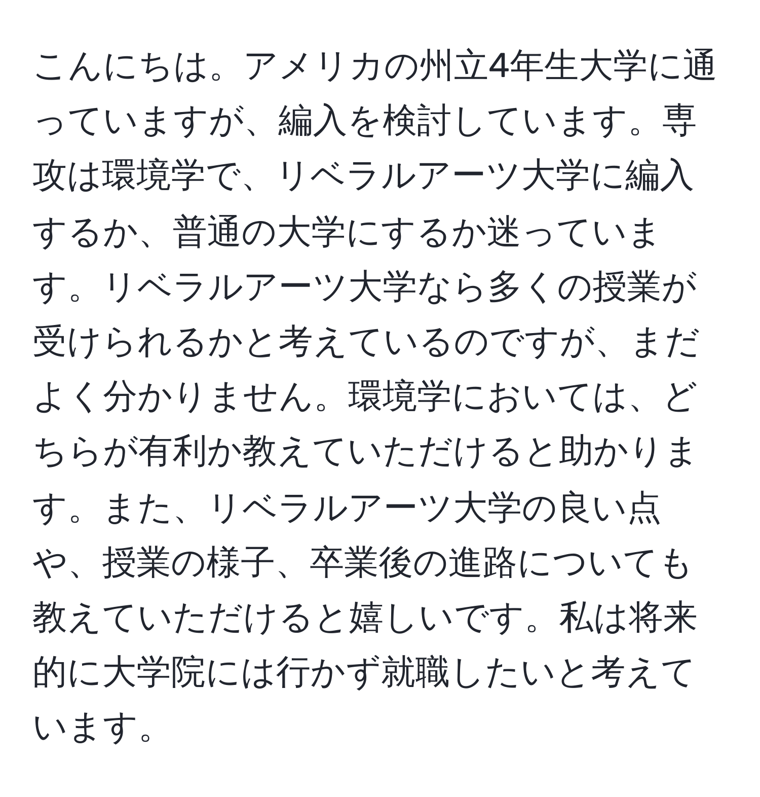 こんにちは。アメリカの州立4年生大学に通っていますが、編入を検討しています。専攻は環境学で、リベラルアーツ大学に編入するか、普通の大学にするか迷っています。リベラルアーツ大学なら多くの授業が受けられるかと考えているのですが、まだよく分かりません。環境学においては、どちらが有利か教えていただけると助かります。また、リベラルアーツ大学の良い点や、授業の様子、卒業後の進路についても教えていただけると嬉しいです。私は将来的に大学院には行かず就職したいと考えています。