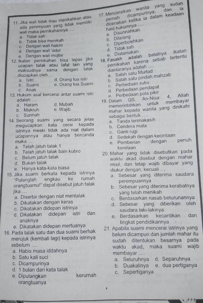 Menceraikan wanita yang sudah
11. Jika wali tidak mau menikahkan atau
pernah dicampurinya, dan ia
ada perempuan yang tidak memiliki
diceraikan ketika ia dalam keadaan
wali maka pernikahannya .... haid hukumnya ....
a. Disunnahkan
a. Tidak sah
b. Tidak bisa menikah
b. Dilarang
c. Dengan wali hakim
d. Dengan wall 'adol
d. Tidak sah c. Diperbolehkan
18. Fasakh adalah batalnya ikatan
e. Dengan wali mujbir
e. Diutamakan
12. Ikatan pernikahan bisa lepas jika
ucapan talak atau lafal lain yan pernikahan karena sebab tertentu
maksudnya sama dengan talak
diantaranya adalah ....
diucapkan oleh....
a. Salah satu Murtad
a. Istri d. Orang tua istri b. Salah satu pindah mahzab
b. Suami e: Orang tua Suami
c. Perbedaan suku
c. Anak d. Perbedaan pendapat
13. Hukum asal bercerai antar suami istri e. Perbedaan pola pikir
a Haram d. Mubah 19. Dalam QS. An-Nisa: 4, Allah
adalah ....
memerintahkan untuk membayar
b. Makruh e. Wajib
mahar kepada wanita yang dinikahi
c. Sunnah
14. Seorang suami yang secara jelas sebagai bentuk ....
megucapkan kata cerai kepada a. Tanda terimakasih
istrinya meski tidak ada niat dalam b. Cendera mata
ucapannya atau hanya bercanda c. Ganti rugi
d. Sedekah dengan kecintaan
maka .
a. Telah jatuh talak 1 e. Pemberian dengan penuh
b. Telah jatuh talak bain kubro kerelaan
c. Belum jatuh talak 20. Mahar yang tidak disebutkan pada
d. Bukan talak waktu akad disebut dengan mahar
e. Hanya kata-kata biasa misil, dan tetap wajib dibayar yang
diukur dengan, kecuali ...
15. Jika suami berkata kepada istrinya a. Sebesar yang diterima saudara
“Pulanglah engkau ke rumah
orangtuamu!" dapat disebut jatuh talak perempuannya
jika .... b. Sebesar yang diterima kerabatnya
yang telah menikah
a. Disertai dengan niat mentalak c. Berdasarkan nasab beturunannya
b. Dikatakan dengan keras
c. Dikatakan didepan istrinya d. Sebesar yang diberikan oleh
saudara laki-lakinya
d. Dikatakan didepan istri  dan e. Berdasarkan kecantikan dan
anaknya tingkat pendidikannya
e. Dikatakan didepan mertuanya
16. Pada talak satu dan dua suami berhak 21. Apabila suami mencerai istrinya yang
merujuk (kembali lagi) kepada istrinya belum dicampuri dan jumlah mahar itu
sudah ditentukan besarnya pada
sebelum .... waktu akad, maka suami wajib
a. Habis masa iddahnya membayar ....
b. Satu kali suci a. Seluruhnya d. Separuhnya
c. Dicampurinya b. Duakalinya e. dua pertiganya
d. 1 bulan dari kata talak
e. Dipulangkan kerumah c. Sepertiganya
orangtuanya