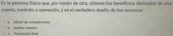 Es la persona física que, por medio de otra, obtiene los beneficios derivados de una
cuenta, contrato u operación, y es el verdadero dueño de los recursos:
a. Oficial de cumplimiento
b. Auditor externo
c. Propietario Real