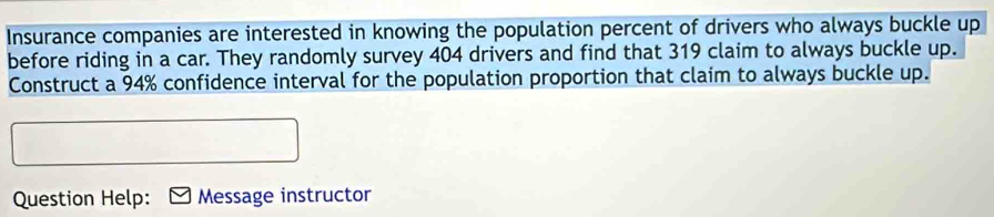 Insurance companies are interested in knowing the population percent of drivers who always buckle up 
before riding in a car. They randomly survey 404 drivers and find that 319 claim to always buckle up. 
Construct a 94% confidence interval for the population proportion that claim to always buckle up. 
Question Help: Message instructor