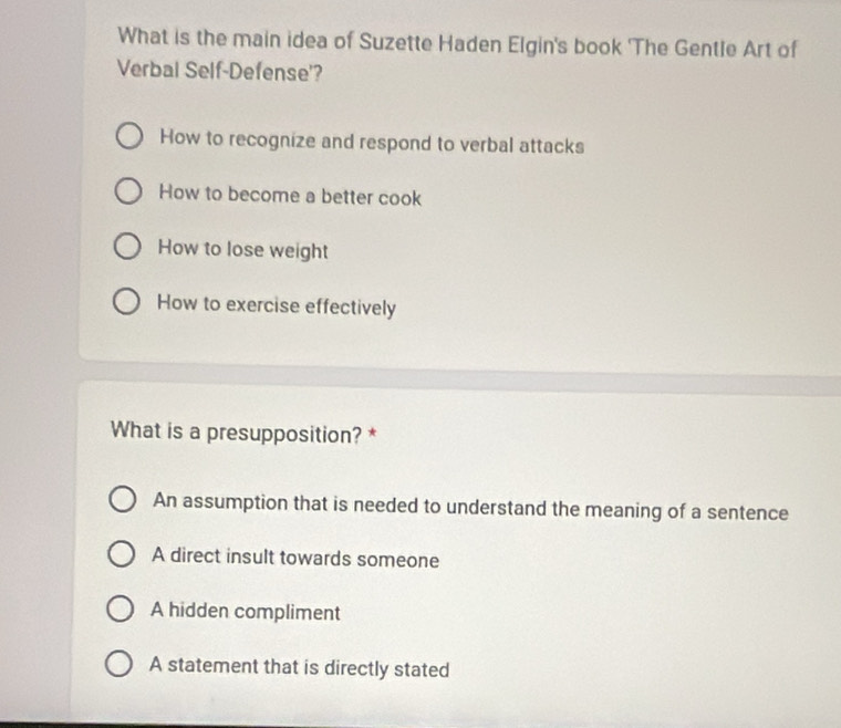 What is the main idea of Suzette Haden Elgin's book 'The Gentle Art of
Verbal Self-Defense'?
How to recognize and respond to verbal attacks
How to become a better cook
How to lose weight
How to exercise effectively
What is a presupposition? *
An assumption that is needed to understand the meaning of a sentence
A direct insult towards someone
A hidden compliment
A statement that is directly stated