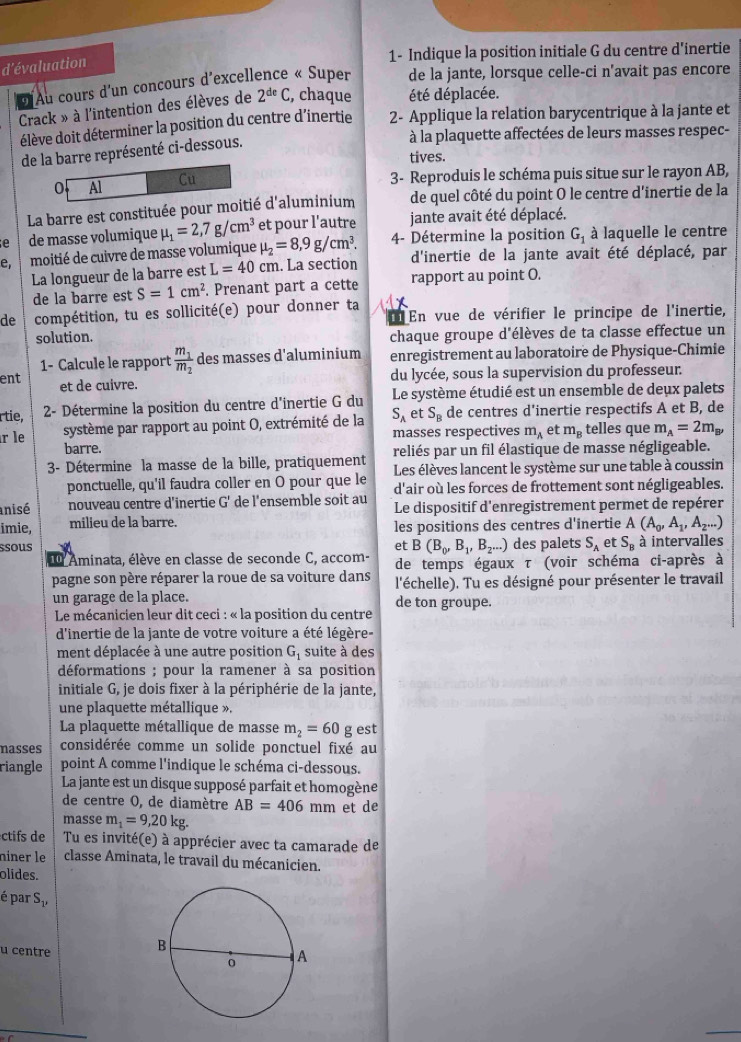 1- Indique la position initiale G du centre d'inertie
d'évaluation
d Au cours d'un concours d'excellence « Super de la jante, lorsque celle-ci n'avait pas encore
Crack » à l'intention des élèves de 2^(de)C , chaque été déplacée.
élève doit déterminer la position du centre d'inertie  2- Applique la relation barycentrique à la jante et
de la barre représenté ci-dessous.
à la plaquette affectées de leurs masses respec-
tives.
o Al Cu
3- Reproduis le schéma puis situe sur le rayon AB,
La barre est constituée pour moitié d'aluminium de quel côté du point O le centre d'inertie de la
jante avait été déplacé.
e de masse volumique mu _1=2,7g/cm^3 et pour l'autre 4- Détermine la position G_1 à laquelle le centre
e  moitié de cuivre de masse volumique mu _2=8,9g/cm^3. d'inertie de la jante avait été déplacé, par
La longueur de la barre est L=40cm. La section
de la barre est S=1cm^2. Prenant part a cette rapport au point O.
de compétition, tu es sollicité(e) pour donner ta En vue de vérifier le principe de l'inertie,
solution. chaque groupe d'élèves de ta classe effectue un
1- Calcule le rapport frac m_1m_2 des masses d'aluminium enregistrement au laboratoire de Physique-Chimie
ent et de cuivre.
du lycée, sous la supervision du professeur.
rtie,  2- Détermine la position du centre d'inertie G du Le système étudié est un ensemble de deux palets
système par rapport au point O, extrémité de la S_A et S_B de centres d’inertie respectifs A et B, de
masses respectives m_A et m_B telles que m_A=2m_B,
r le barre.
3- Détermine la masse de la bille, pratiquement reliés par un fil élastique de masse négligeable.
ponctuelle, qu'il faudra coller en O pour que le Les élèves lancent le système sur une table à coussin
d'air où les forces de frottement sont négligeables.
anisé nouveau centre d'inertie c. de l'ensemble soit au Le dispositif d'enregistrement permet de repérer
imie, milieu de la barre. les positions des centres d'inertie A(A_0,A_1,A_2...)
ssous et B(B_0,B_1,B_2...) des palets S_A et S_B à intervalles
l Aminata, élève en classe de seconde C, accom- de temps égaux τ (voir schéma ci-après à
pagne son père réparer la roue de sa voiture dans
un garage de la place. l'échelle). Tu es désigné pour présenter le travail
de ton groupe.
* Le mécanicien leur dit ceci : « la position du centre
d'inertie de la jante de votre voiture a été légère-
ment déplacée à une autre position G_1 suite à des
déformations ; pour la ramener à sa position
initiale G, je dois fixer à la périphérie de la jante,
une plaquette métallique ».
La plaquette métallique de masse m_2=60g est
nasses considérée comme un solide ponctuel fixé au
riangle point A comme l'indique le schéma ci-dessous.
La jante est un disque supposé parfait et homogène
de centre O, de diamètre AB=406mm
masse m_1=9,20kg. et de
ctifs de Tu es invité(e) à apprécier avec ta camarade de
niner le classe Aminata, le travail du mécanicien.
olides.
é par Su
u centre