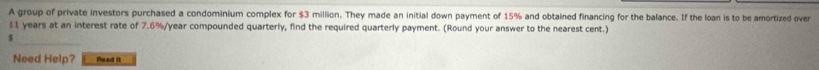 A group of private investors purchased a condominium complex for $3 million. They made an initial down payment of 15% and obtained financing for the balance. If the loan is to be amortized over
11 years at an interest rate of 7.6%/year compounded quarterly, find the required quarterly payment. (Round your answer to the nearest cent.)
$
Need Help? Read it