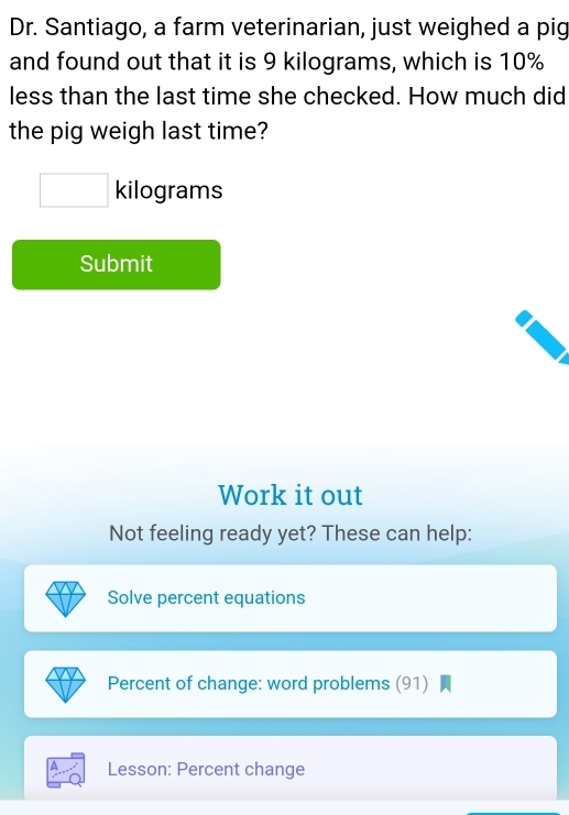 Dr. Santiago, a farm veterinarian, just weighed a pig 
and found out that it is 9 kilograms, which is 10%
less than the last time she checked. How much did 
the pig weigh last time?
kilograms
Submit 
Work it out 
Not feeling ready yet? These can help: 
Solve percent equations 
Percent of change: word problems (91) 
Lesson: Percent change