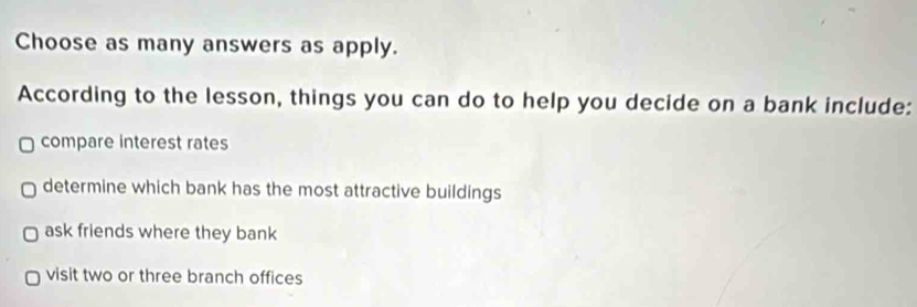 Choose as many answers as apply.
According to the lesson, things you can do to help you decide on a bank include:
compare interest rates
determine which bank has the most attractive buildings
ask friends where they bank
visit two or three branch offices