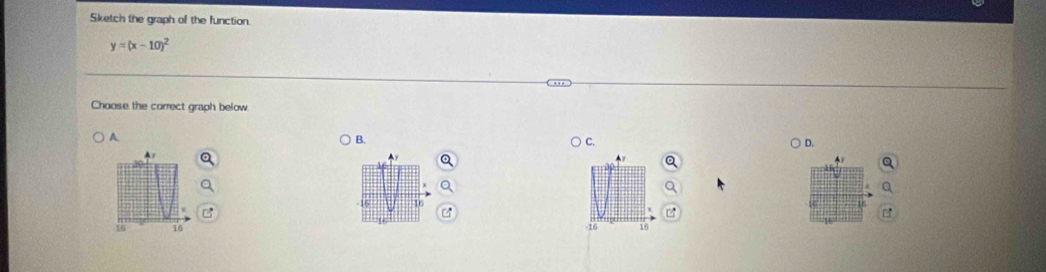 Sketch the graph of the function.
y=(x-10)^2
Choose the correct graph below. 
A. 
B. 
D. 
A1

16 16