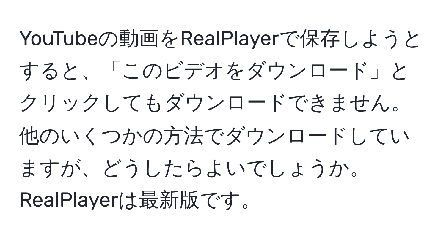 YouTubeの動画をRealPlayerで保存しようとすると、「このビデオをダウンロード」とクリックしてもダウンロードできません。他のいくつかの方法でダウンロードしていますが、どうしたらよいでしょうか。RealPlayerは最新版です。