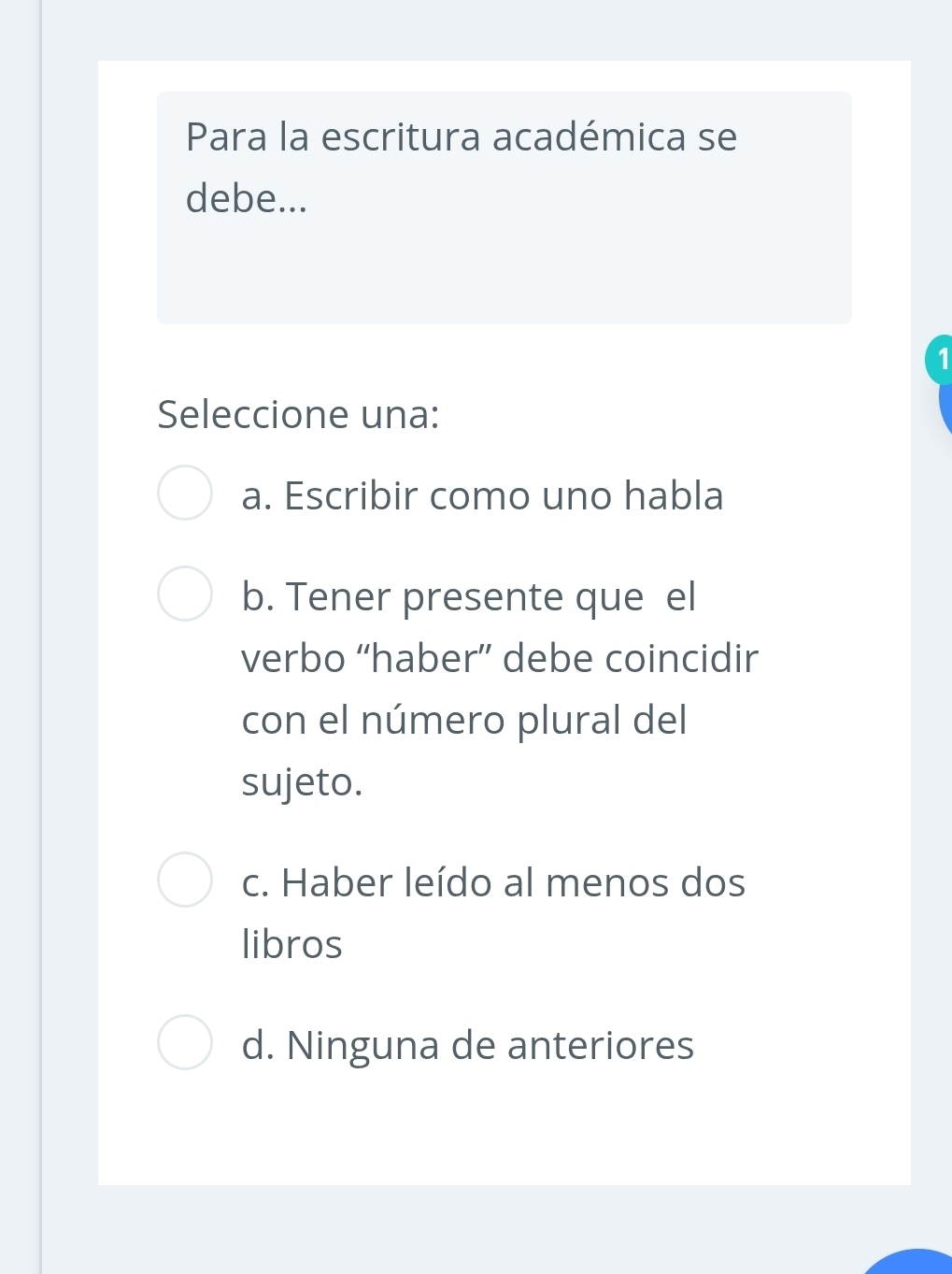 Para la escritura académica se
debe...
1
Seleccione una:
a. Escribir como uno habla
b. Tener presente que el
verbo “haber” debe coincidir
con el número plural del
sujeto.
c. Haber leído al menos dos
libros
d. Ninguna de anteriores