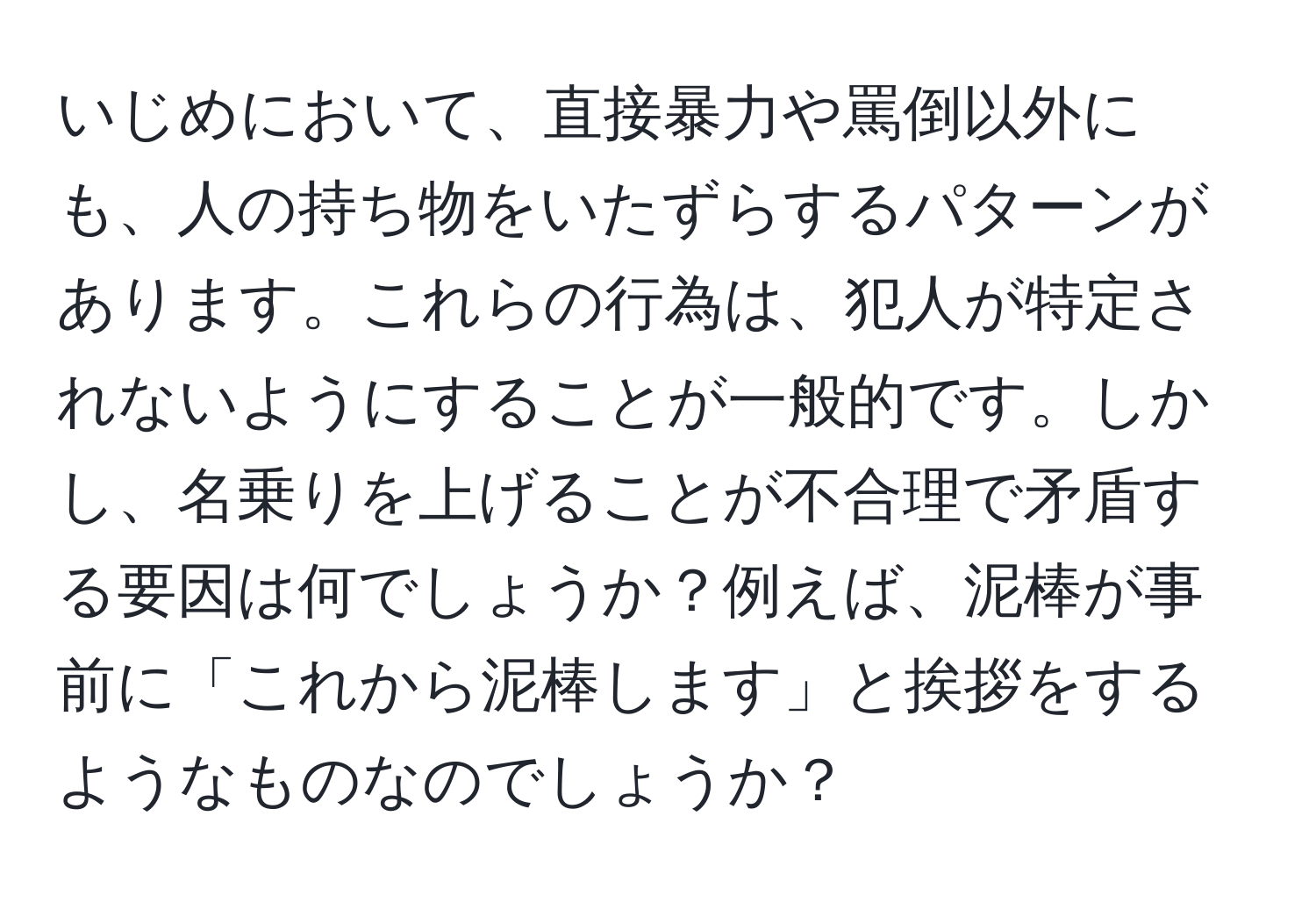 いじめにおいて、直接暴力や罵倒以外にも、人の持ち物をいたずらするパターンがあります。これらの行為は、犯人が特定されないようにすることが一般的です。しかし、名乗りを上げることが不合理で矛盾する要因は何でしょうか？例えば、泥棒が事前に「これから泥棒します」と挨拶をするようなものなのでしょうか？