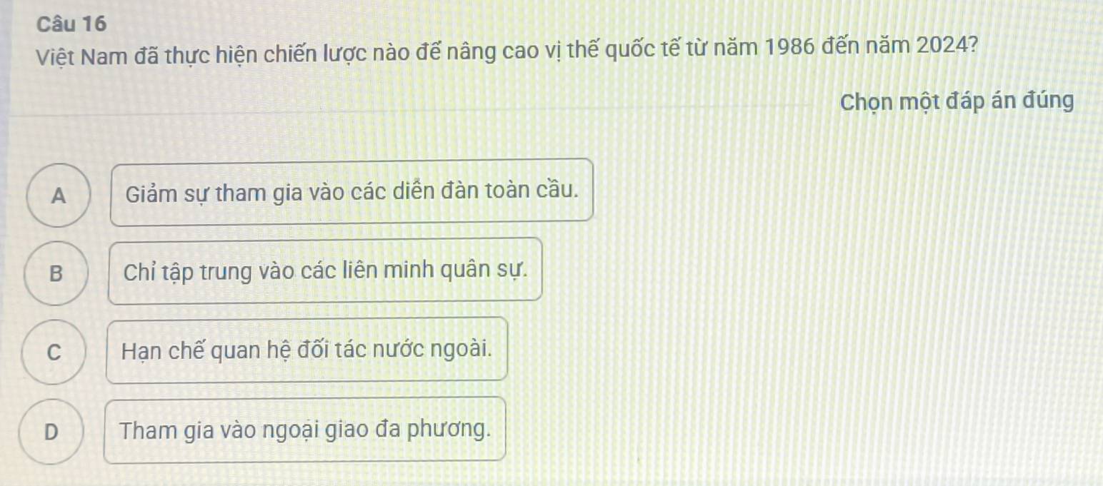 Việt Nam đã thực hiện chiến lược nào đế nâng cao vị thế quốc tế từ năm 1986 đến năm 2024?
Chọn một đáp án đúng
A Giảm sự tham gia vào các diễn đàn toàn cầu.
B Chỉ tập trung vào các liên minh quân sự.
C Hạn chế quan hệ đối tác nước ngoài.
D Tham gia vào ngoại giao đa phương.