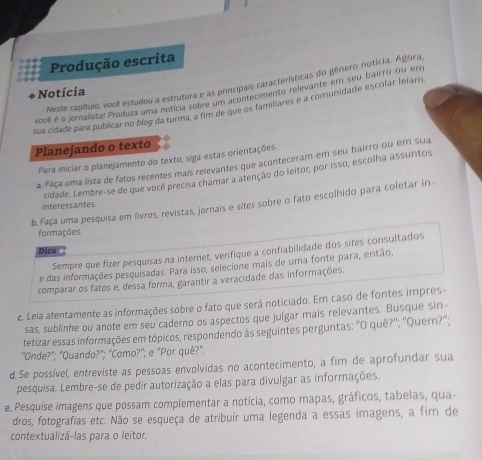 Produção escrita
Meste capítulo, você estudou a estrutura e as principais características do gênero notícia. Águra
Notícia
você é o joralista! Produza uma notícia sobre um acontecimento relevante em seu bairro qu em
sua cidade para publicar no blog da turma, a fim de que os familiares é a comunidade escolar leiar
Planejando o texto
Para iniciar o planejamento do texto, siga estas orientações
a. Faça uma lista de fatos recentes mais relevantes que aconteceram em seu bairro ou em sua
cidade. Lembre-se de que você precisa chamar a atenção do leitor, por isso, escolha assuntos
b. Faça uma pesquisa em livros, revistas, jornais e sites sobre o fato escolhido para coletar in-
interessantes
formações
Sempre que fizer pesquisas na internet, verifique a confiabilidade dos sites consultados
Dica
e das informações pesquisadas. Para isso, selecione mais de uma fonte para, então,
comparar os fatos e, dessa forma, garantir a veracidade das informações.
c. Leia atentamente as informações sobre o fato que será noticiado. Em caso de fontes impres-
sas, sublinhe ou anote em seu caderno os aspectos que julgar mais relevantes. Busque sin-
tetizar essas informações em tópicos, respondendo às seguintes perguntas: "O quê?''; ''Quern?'';
"Onde?"; ''Quando?"; ''Como?'; e "Por quê?''.
d. Se possível, entreviste as pessoas envolvidas no acontecimento, a fim de aprofundar sua
pesquisa. Lembre-se de pedir autorização a elas para divulgar as informações.
e. Pesquíse imagens que possam complementar a notícia, como mapas, gráficos, tabelas, qua-
dros, fotografias etc. Não se esqueça de atribuir uma legenda a essas imagens, a fim de
contextualizá-las para o leitor.