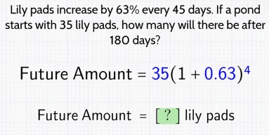 Lily pads increase by 63% every 45 days. If a pond 
starts with 35 lily pads, how many will there be after
180 days? 
Future Amount =35(1+0.63)^4
Future Amount t = [ ? ] lily pads