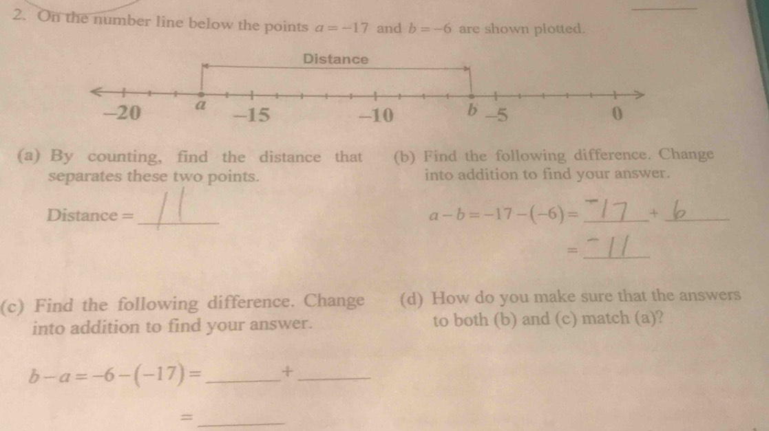 On the number line below the points a=-17 and b=-6 are shown plotted. 
(a) By counting, find the distance that (b) Find the following difference. Change 
separates these two points. into addition to find your answer.
a-b=-17-(-6)=
Distance = __+_ 
_= 
(c) Find the following difference. Change (d) How do you make sure that the answers 
into addition to find your answer. to both (b) and (c) match (a)? 
_ b-a=-6-(-17)=
_+ 
_=