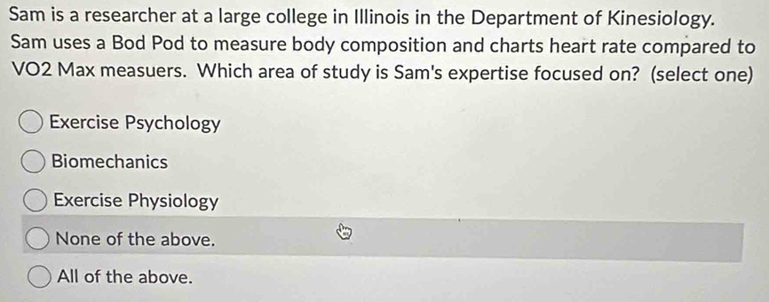 Sam is a researcher at a large college in Illinois in the Department of Kinesiology.
Sam uses a Bod Pod to measure body composition and charts heart rate compared to
VO2 Max measuers. Which area of study is Sam's expertise focused on? (select one)
Exercise Psychology
Biomechanics
Exercise Physiology
None of the above.
All of the above.