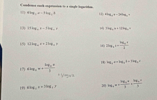 Condense each expression to a single logarithm. 
11) 6log _2a-5log _2b 12) 4log _6u-24log _6v
13) 15log _4x-5log _4y 14) 3log _8u+12log _8v
15) 12log _4x+2log _4y 16) 2log _6z+frac log _6x2
18) log _8a+log _8b+3log _8c
17) 6log _8w+frac log _8u3
19) 6log _5x+3log _5y 20) log _9w+frac log _9u3+frac log _9v3