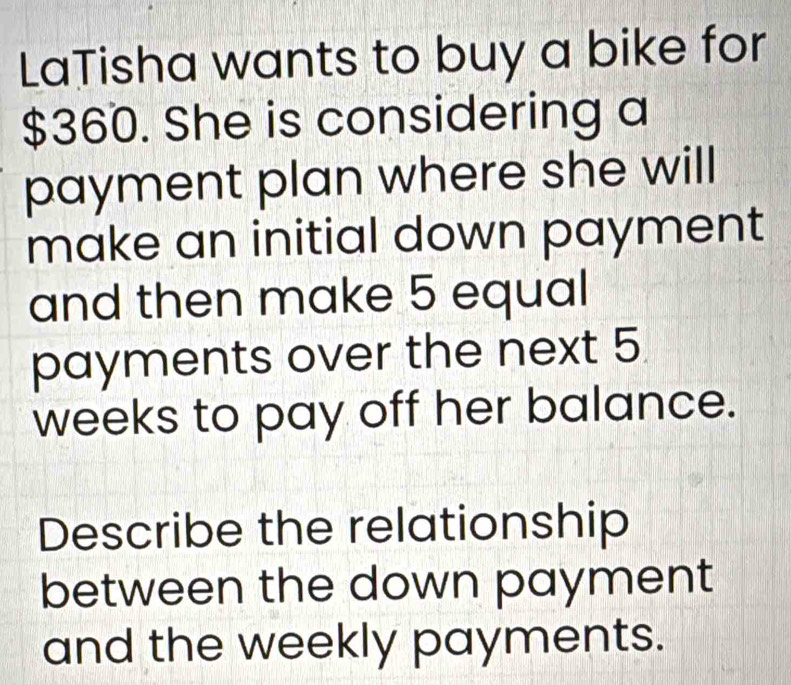 LaTisha wants to buy a bike for
$360. She is considering a 
payment plan where she will 
make an initial down payment 
and then make 5 equal 
payments over the next 5
weeks to pay off her balance. 
Describe the relationship 
between the down payment 
and the weekly payments.