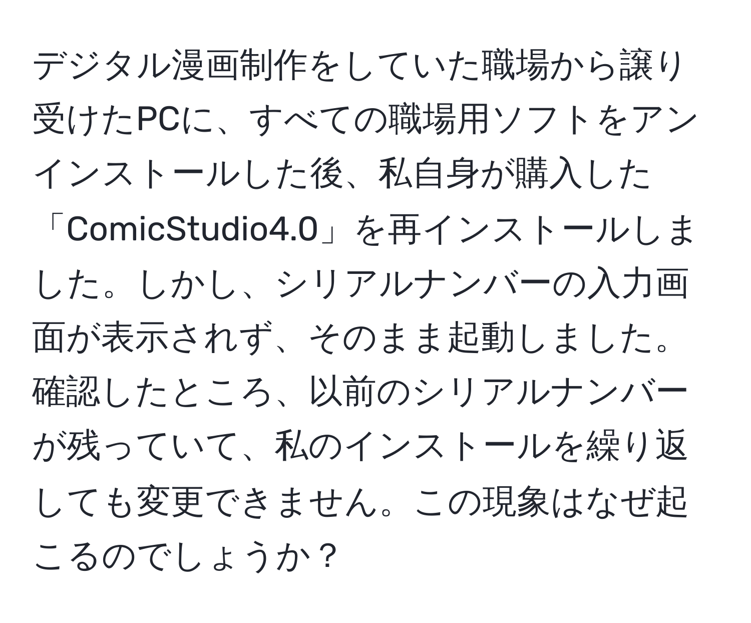 デジタル漫画制作をしていた職場から譲り受けたPCに、すべての職場用ソフトをアンインストールした後、私自身が購入した「ComicStudio4.0」を再インストールしました。しかし、シリアルナンバーの入力画面が表示されず、そのまま起動しました。確認したところ、以前のシリアルナンバーが残っていて、私のインストールを繰り返しても変更できません。この現象はなぜ起こるのでしょうか？