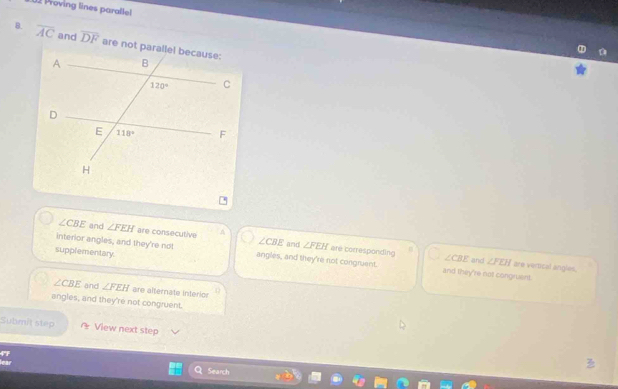 Woving lines parallel
B. overline AC and overline DF
∠ CBE and ∠ FEH are consecutive A ∠ CBE and ∠ FEH are corresponding
supplementary.
interior angles, and they're not angles, and they're not congruent. and they're not congruent.
∠ CBE and ∠ FEH are vertical angles.
∠ CBE and ∠ FEH are alternate interior
angles, and they're not congruent.
Submit step View next step
Search